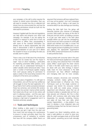 SECTION 3 Targeting

your campaign, or the call to action requires the
contact to submit some information, then you
will need to consider how this is collected and
stored, how you communicate this, and how the
marketing permissions should be built into the
data-capture processes.
However, if applied well, the rules and regulations
can help refine and enhance your direct mail
campaign. For example, if you are asking the
recipient to respond to some kind of form, be
that online or offline, then, pre-populating it
with some of the contacts information you
already have is always appreciated. Not only
does it demonstrate a level of sophistication
and personalisation on your part, but it allows
the recipient to focus on providing the data you
actually want to collect.
There is also a lot of talk about the introduction
of the new EU Cookie law and the impact it
might have on direct marketing – particularly
for marketing automation (MA) vendors, some
of whom rely on cookie-based techniques to
collect valuable online behavioural data. I have
seen a number of techniques applied, ranging
from overt pop-ups asking for permission to
apply a cookie, to the issue being covered in the
small print of the terms and conditions.
As a new piece of legislation, it is still open to
interpretation, and until the dust has settled we
will struggle to know the best application of it.
My gut feel is that it will be somewhere between
these two extremes, and certainly MA vendors
don’t seem too worried. I read an article recently
that stated only 20 per cent of site visitors will
opt-in to allowing cookies – and this was seen
as a negative point. However, 20 per cent are
showing a high level of engagement and it is
therefore extremely valuable.

3.5 Tools and techniques
When building a data asset it is important
to ensure you get it right from the start and
then invest time and energy into maintenance
to ensure it is kept up-to-date. Apart from the
unnecessary cost of marketing to contacts
that have left the company (albeit there’s an

Best Practice: Direct Mail © B2B Marketing 2013

b2bmarketing.net

argument that someone will have replaced them,
so it may not be wasted – but I can’t remember
ever opening a DM or taking a call meant for
someone else) it can also damage your branding.
Getting the data right from the get-go will
obviously improve your chances of campaign
success. Data quality can decay at the rate of
three per cent per month, so building a process
to a) get your data asset in the best place
possible before you get into live campaigning,
and b) ensure you have a process to continually
refresh and maintain your data, is crucial. The
B2B world moves at an incredible pace, so you
need a regular process of updating your contacts
and applying the appropriate suppressions
(CTPS, MPS, contact permissions etc.) to adhere
to data protection laws.
Having worked with consumer data in the past,
the tools and techniques applied are sometimes
seen as being more advanced than in the B2B
space. While I would agree the sheer volume
of data in the B2C world means you need to
be clever with your data strategy, it doesn’t
really mean it’s more advanced. In the B2B
environment we face different challenges
and managing data can be more complex.
Intricate company structures and constantly
changing contacts makes getting to the
right decision-maker or influencer very tricky.
Techniques such as the single customer or
prospect view (which the consumer market
do very well) can create group, company,
department and influencer views that can all
be linked to deliver a valuable data set that can
help educate and influence. But this is often
difficult, with numerous data sets being held
disparately. For example, marketing, finance,
and sales all have their own data, which
causes fragmentation – a big problem if you
want to develop a truly integrated data and
marketing strategy that has the best chance of
generating leads.
To support any direct marketing activity, you
need a solid platform on which to store your
data. You might use legacy tools, an off the shelf
CRM system, something you’ve built internally

43

 
