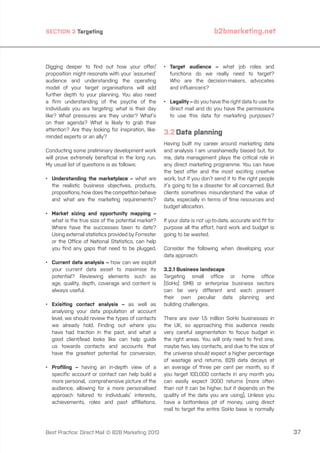 SECTION 3 Targeting

Digging deeper to find out how your offer/
proposition might resonate with your ‘assumed’
audience and understanding the operating
model of your target organisations will add
further depth to your planning. You also need
a firm understanding of the psyche of the
individuals you are targeting: what is their day
like? What pressures are they under? What’s
on their agenda? What is likely to grab their
attention? Are they looking for inspiration, likeminded experts or an ally?
Conducting some preliminary development work
will prove extremely beneficial in the long run.
My usual list of questions is as follows:
•	
Understanding the marketplace – what are
the realistic business objectives, products,
propositions, how does the competition behave
and what are the marketing requirements?
•	arket sizing and opportunity mapping –
M
what is the true size of the potential market?
Where have the successes been to date?
Using external statistics provided by Forrester
or the Office of National Statistics, can help
you find any gaps that need to be plugged.
•	
Current data analysis – how can we exploit
your current data asset to maximise its
potential? Reviewing elements such as
age, quality, depth, coverage and content is
always useful.
•	
Exisiting contact analysis – as well as
analysing your data population at account
level, we should review the types of contacts
we already hold. Finding out where you
have had traction in the past, and what a
good client/lead looks like can help guide
us towards contacts and accounts that
have the greatest potential for conversion.
•	
Profiling – having an in-depth view of a
specific account or contact can help build a
more personal, comprehensive picture of the
audience, allowing for a more personalised
approach tailored to individuals’ interests,
achievements, roles and past affiliations.

Best Practice: Direct Mail © B2B Marketing 2013

b2bmarketing.net

•	
Target audience – what job roles and
functions do we really need to target?
Who are the decision-makers, advocates
and influencers?
•	
Legality – do you have the right data to use for
direct mail and do you have the permissions
to use this data for marketing purposes?

3.2	Data planning
Having built my career around marketing data
and analysis I am unashamedly biased but, for
me, data management plays the critical role in
any direct marketing programme. You can have
the best offer and the most exciting creative
work, but if you don’t send it to the right people
it’s going to be a disaster for all concerned. But
clients sometimes misunderstand the value of
data, especially in terms of time resources and
budget allocation.
If your data is not up-to-date, accurate and fit for
purpose all the effort, hard work and budget is
going to be wasted.
Consider the following when developing your
data approach:
3.2.1 Business landscape
Targeting small office or home office
(SoHo) SMB or enterprise business sectors
can be very different and each present
their own peculiar data planning and
building challenges.
There are over 1.5 million SoHo businesses in
the UK, so approaching this audience needs
very careful segmentation to focus budget in
the right areas. You will only need to find one,
maybe two, key contacts, and due to the size of
the universe should expect a higher percentage
of wastage and returns. B2B data decays at
an average of three per cent per month, so if
you target 100,000 contacts in any month you
can easily expect 3000 returns (more often
than not it can be higher, but it depends on the
quality of the data you are using). Unless you
have a bottomless pit of money, using direct
mail to target the entire SoHo base is normally

37

 