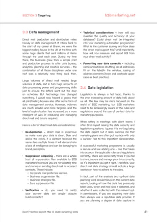 SECTION 3 Targeting

3.3	Data management
Direct mail production and distribution relies
heavily on data management. If I think back to
the start of my career at Brann; we were the
biggest mailing house in the UK at the time with
some huge clients that sent millions of items
through the post each year. During my time
there, the business grew from a simple print
and production process to offer data bureau,
analytics, planning and creative services – the
combination of all those disciplines under one
roof was a relatively new thing back then.
Large volumes of direct mail needed large
volumes of data, and in turn huge amounts of
data processing power and programming skills
just to ensure the letters went out the door
on schedule. But technology has changed
everything. I would now hazard a guess that
all print/mailing houses also offer some form of
data management service. However, volumes
are much smaller and more targeted and the
level of sophistication has increased, so a more
intelligent of way of producing and managing
direct mail and data is required.
Here is a list of direct mail data considerations:
•	
De-duplication – direct mail is expensive
so make sure your data is clean. Over and
above the costs, if a contact received the
same item multiple times it will demonstrate
a lack of intelligence and can be damaging to
brand perception.
•	
Suppression screening – there are a whole
host of suppression files available to B2B
marketers to ensure you are not wasting time
and money on sending direct mail to incorrect
contacts. These include:
		 •	 Corporate mail prefernce service.
		 •	 Business suppression file.
		 •	 Business changes file.
		 •	 Euro suppression file.
•	
Verification – do you need to verify
your current data set and/or acquire
build contacts?

Best Practice: Direct Mail © B2B Marketing 2013

b2bmarketing.net

•	
Technical considerations – how will you
maintain the quality and accuracy of your
database? Could direct mail be integrated
into your marketing automation programme?
What is the customer journey and how does
the direct mail support this? And importantly,
how will you measure and report ROI from
your direct mail activity?
•	
Formatting your data correctly – including
name and address shuffling, do all addresses
fit on the label/in the window, casing of
address elements (town and postcode upper
case as best practice).

3.4 Data legislation
Legislation is always a hot topic, thanks to
the ever increasing amount of data held about
us all. The law may be more focused on the
world of B2C marketing, but B2B marketers
need to be increasingly aware of the rules and
regulations around the use of contact data for
marketing purposes.
When sitting in meetings with client teams I
often find myself raising the data security and
legislation questions. I guess it is my bag being
the data expert, but it does surprise me that
marketing plans are often put in place with only
a cursory nod to this important consideration.
A successful marketing programme is usually
a secure and law abiding one – one that takes
into account the applicable rules and regulations
correctly. There are some hefty fines if you fail
to store, secure and manage your data correctly,
so it’s important you get it right. Therefore, your
direct mail data strategy should include a large
section on how to adhere to the rules.
In fact, part of the analysis and up-front data
planning work should focus on the current data
assets, looking at how the data has previously
been used, when and how was it collected, and
whether it was collected with the relevant optin permissions. If you are acquiring new data
then always use a reputable data provider. If
you are planning a degree of data capture in

41

 