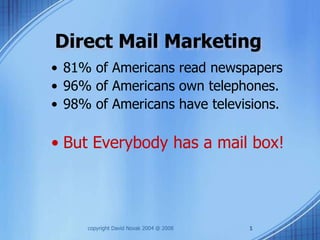 Direct Mail Marketing
• 81% of Americans read newspapers
• 96% of Americans own telephones.
• 98% of Americans have televisions.

• But Everybody has a mail box!



     copyright David Novak 2004 @ 2008   1
 