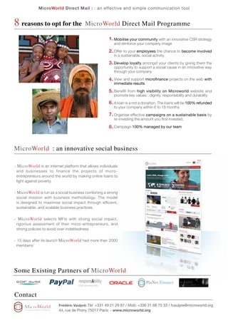 MicroWorld Direct Mail : : an effective and simple communication tool


8 reasons to opt for the                 MicroWorld Direct Mail Programme

                                                      1. Mobilise your community with an innovative CSR strategy
                                                         and reinforce your company image

                                                      2. Offer to your employees the chance to become involved
                                                         in a sustainable, social activity

                                                      3. Develop loyalty amongst your clients by giving them the
                                                         opportunity to support a social cause in an innovative way
                                                         through your company

                                                      4. View and support microfinance projects on the web with
                                                         immediate results

                                                      5. Benefit from high visibility on Microworld website and
                                                         promote key values : dignity, responsibility and durability
                                                      6. A loan is a not a donation. The loans will be 100% refunded
                                                         to your company within 6 to 18 months
                                                      7. Organise effective campaigns on a sustainable basis by
                                                         re-investing the amount you first invested.

                                                      8. Campaign 100% managed by our team



MicroWorld : an innovative social business

- MicroWorld is an internet platform that allows individuals
 and businesses to finance the projects of micro-
 entrepreneurs around the world by making online loans to
 fight against poverty.


- MicroWorld is run as a social business combining a strong
 social mission with business methodology. The model
 is designed to maximise social impact through efficient,
 sustainable, and scalable business practices.


- MicroWorld selects MFIs with strong social impact,
 rigorous assessment of their micro-entrepreneurs, and
 strong policies to avoid over-indebtedness


- 15 days after its launch MicroWorld had more than 2000
 members!




Some Existing Partners of MicroWorld


Contact
                         Frédéric Vaulpré: Tèl: +331 49 21 29 87 / Mob: +336 31 68 75 33 / fvaulpre@microworld.org
                         44, rue de Prony 75017 Paris - www.microworld.org
 