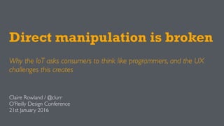 Direct manipulation is broken
Why the IoT asks consumers to think like programmers, and the UX
challenges this creates
Claire Rowland / @clurr
O’Reilly Design Conference
21st January 2016
 