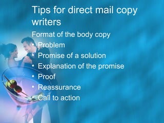 Tips for direct mail copy
writers
Format of the body copy
• Problem
• Promise of a solution
• Explanation of the promise
• Proof
• Reassurance
• Call to action

 