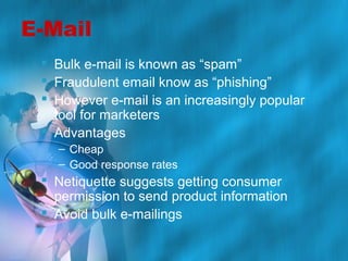 E-Mail
 Bulk e-mail is known as “spam”
 Fraudulent email know as “phishing”
 However e-mail is an increasingly popular
tool for marketers
 Advantages
– Cheap
– Good response rates

 Netiquette suggests getting consumer
permission to send product information
 Avoid bulk e-mailings

 