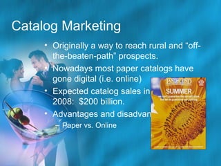 Catalog Marketing
• Originally a way to reach rural and “offthe-beaten-path” prospects.
• Nowadays most paper catalogs have
gone digital (i.e. online)
• Expected catalog sales in
2008: $200 billion.
• Advantages and disadvantages
– Paper vs. Online

 