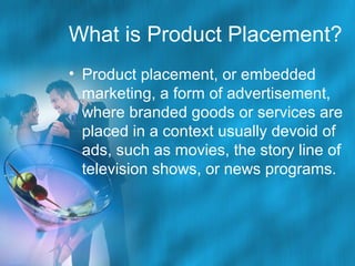What is Product Placement?
• Product placement, or embedded
marketing, a form of advertisement,
where branded goods or services are
placed in a context usually devoid of
ads, such as movies, the story line of
television shows, or news programs.

 