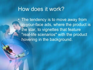 How does it work?
• The tendency is to move away from
in-your-face ads, where the product is
the star, to vignettes that feature
"real-life scenarios" with the product
hovering in the background.

 