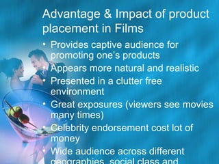 Advantage & Impact of product
placement in Films
• Provides captive audience for
promoting one’s products
• Appears more natural and realistic
• Presented in a clutter free
environment
• Great exposures (viewers see movies
many times)
• Celebrity endorsement cost lot of
money
• Wide audience across different

 