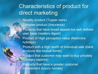 Characteristics of product for
direct marketing
• Novelty product (Tupper ware)
• Complex product (Insurance)
• Products that have broad appeal but well defined
user base (readers digest)
• Product of High perception value (Mahindra
holidays)
• Product with a high worth of individual sale (bank
products like mutual funds)
• Product that customer may want to buy privately
(sanitary napkins)
• Products that have a greater customer
involvement (luxury homes)

 