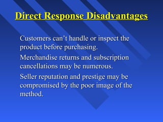 Direct Response DisadvantagesDirect Response Disadvantages
Customers can’t handle or inspect theCustomers can’t handle or inspect the
product before purchasing.product before purchasing.
Merchandise returns and subscriptionMerchandise returns and subscription
cancellations may be numerous.cancellations may be numerous.
Seller reputation and prestige may beSeller reputation and prestige may be
compromised by the poor image of thecompromised by the poor image of the
method.method.
 