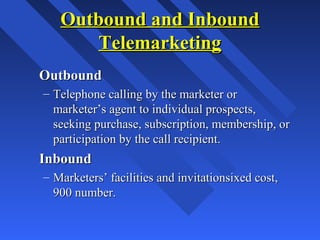 Outbound and InboundOutbound and Inbound
TelemarketingTelemarketing
OutboundOutbound
– Telephone calling by the marketer orTelephone calling by the marketer or
marketer’s agent to individual prospects,marketer’s agent to individual prospects,
seeking purchase, subscription, membership, orseeking purchase, subscription, membership, or
participation by the call recipient.participation by the call recipient.
InboundInbound
– Marketers’ facilities and invitationsixed cost,Marketers’ facilities and invitationsixed cost,
900 number.900 number.
 