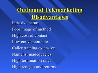 Outbound TelemarketingOutbound Telemarketing
DisadvantagesDisadvantages
Intrusive natureIntrusive nature
Poor image of methodPoor image of method
High cost of contactHigh cost of contact
Low conversion rateLow conversion rate
Caller training extensiveCaller training extensive
Namelist inadequaciesNamelist inadequacies
High termination ratesHigh termination rates
High reneges and returnsHigh reneges and returns
 