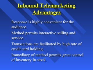 Inbound TelemarketingInbound Telemarketing
AdvantagesAdvantages
Response is highly convenient for theResponse is highly convenient for the
audience.audience.
Method permits interactive selling andMethod permits interactive selling and
service.service.
Transactions are facilitated by high rate ofTransactions are facilitated by high rate of
credit card holding.credit card holding.
Immediacy of method permits great controlImmediacy of method permits great control
of inventory in stock.of inventory in stock.
 