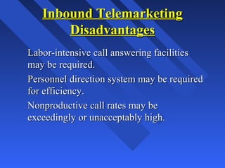Inbound TelemarketingInbound Telemarketing
DisadvantagesDisadvantages
Labor-intensive call answering facilitiesLabor-intensive call answering facilities
may be required.may be required.
Personnel direction system may be requiredPersonnel direction system may be required
for efficiency.for efficiency.
Nonproductive call rates may beNonproductive call rates may be
exceedingly or unacceptably high.exceedingly or unacceptably high.
 