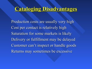Cataloging DisadvantagesCataloging Disadvantages
Production costs are usually very highProduction costs are usually very high
Cost per contact is relatively highCost per contact is relatively high
Saturation for some markets is likelySaturation for some markets is likely
Delivery or fulfillment may be delayedDelivery or fulfillment may be delayed
Customer can’t inspect or handle goodsCustomer can’t inspect or handle goods
Returns may sometimes be excessiveReturns may sometimes be excessive
 