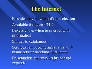 The InternetThe Internet
Provides buyers with infinite selectionProvides buyers with infinite selection
Available for access 24-7Available for access 24-7
Buyers chose when to interact withBuyers chose when to interact with
informationinformation
Similar to cataloguesSimilar to catalogues
Services can become sales arms withServices can become sales arms with
manufacturer handling fulfillmentmanufacturer handling fulfillment
Presentation improves as broadbandPresentation improves as broadband
expandsexpands
 
