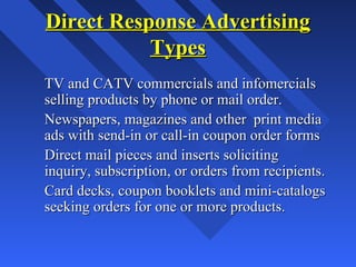 Direct Response AdvertisingDirect Response Advertising
TypesTypes
TV and CATV commercials and infomercialsTV and CATV commercials and infomercials
selling products by phone or mail order.selling products by phone or mail order.
Newspapers, magazines and other print mediaNewspapers, magazines and other print media
ads with send-in or call-in coupon order formsads with send-in or call-in coupon order forms
Direct mail pieces and inserts solicitingDirect mail pieces and inserts soliciting
inquiry, subscription, or orders from recipients.inquiry, subscription, or orders from recipients.
Card decks, coupon booklets and mini-catalogsCard decks, coupon booklets and mini-catalogs
seeking orders for one or more products.seeking orders for one or more products.
 
