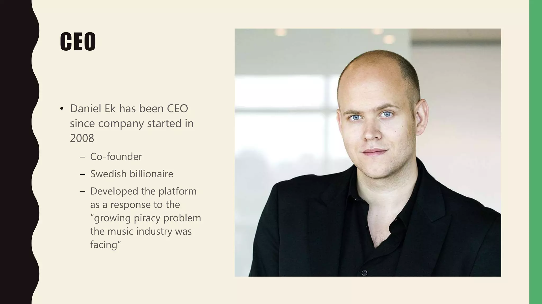 CEO
• Daniel Ek has been CEO
since company started in
2008
– Co-founder
– Swedish billionaire
– Developed the platform
as a response to the
“growing piracy problem
the music industry was
facing”
 