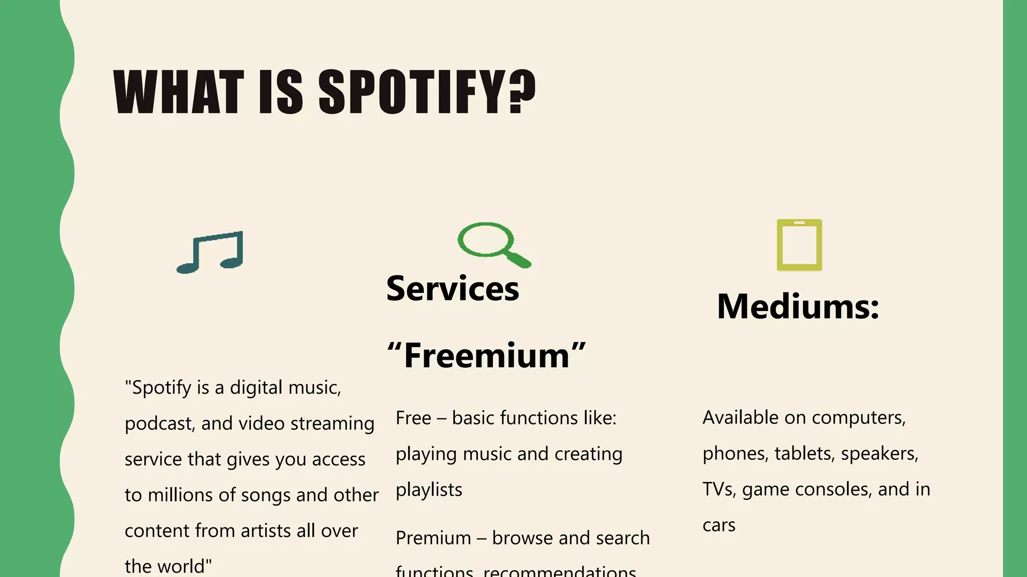 WHAT IS SPOTIFY?
"Spotify is a digital music,
podcast, and video streaming
service that gives you access
to millions of songs and other
content from artists all over
the world"
Services
“Freemium”
Free – basic functions like:
playing music and creating
playlists
Premium – browse and search
Mediums:
Available on computers,
phones, tablets, speakers,
TVs, game consoles, and in
cars
 