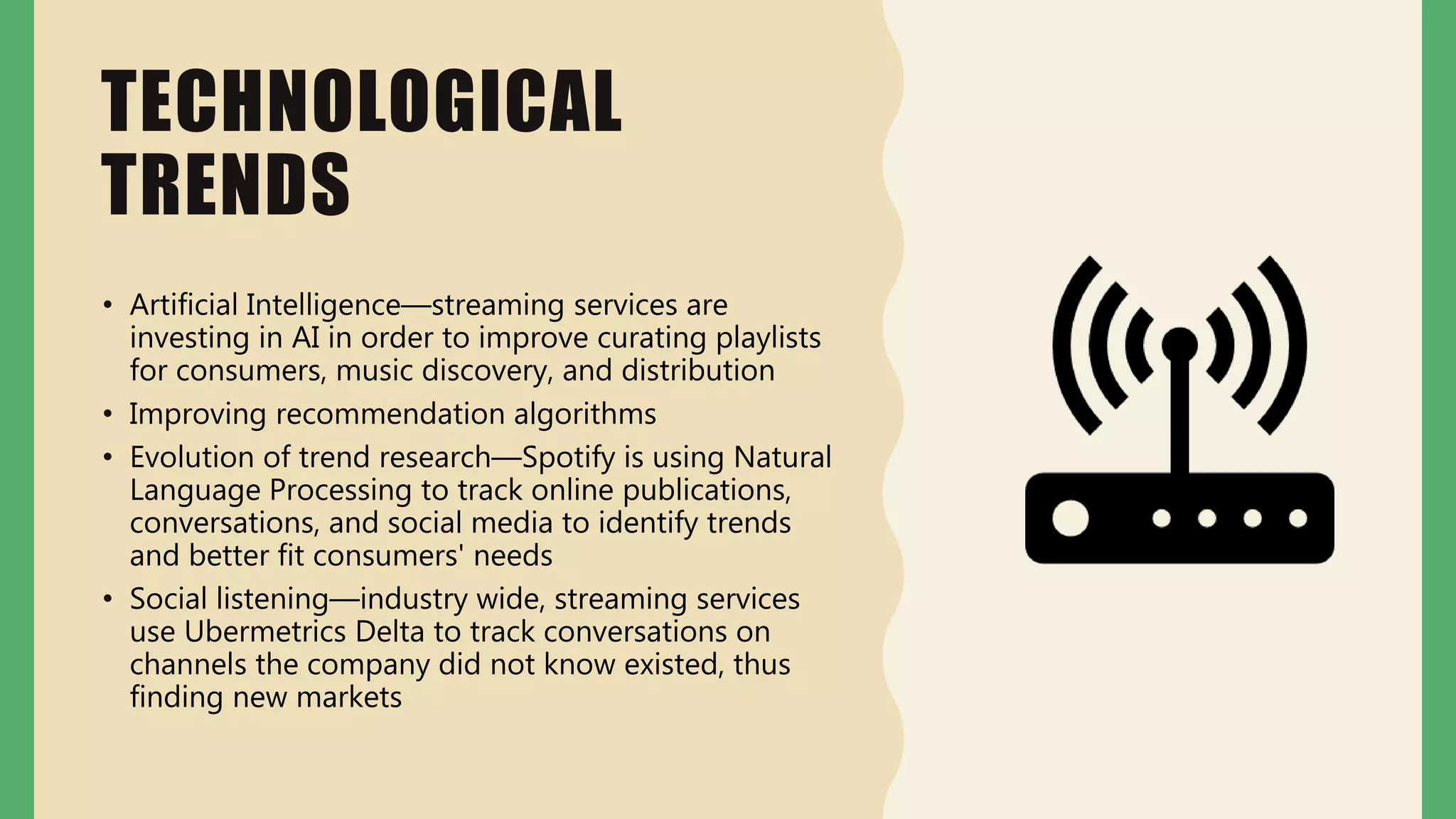 TECHNOLOGICAL
TRENDS
• Artificial Intelligence—streaming services are
investing in AI in order to improve curating playlists
for consumers, music discovery, and distribution
• Improving recommendation algorithms
• Evolution of trend research—Spotify is using Natural
Language Processing to track online publications,
conversations, and social media to identify trends
and better fit consumers' needs
• Social listening—industry wide, streaming services
use Ubermetrics Delta to track conversations on
channels the company did not know existed, thus
finding new markets
 