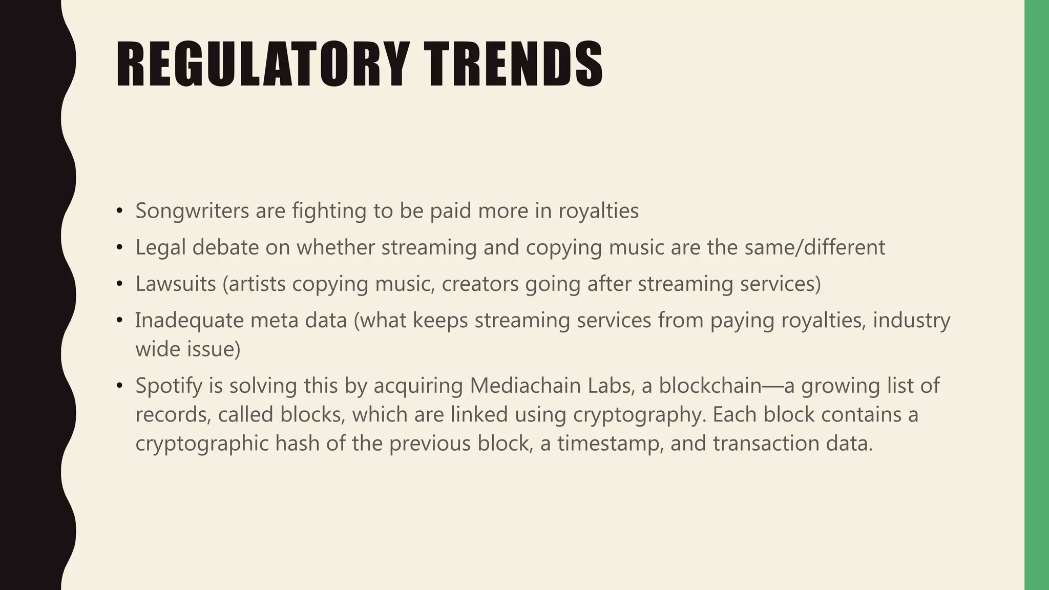REGULATORY TRENDS
• Songwriters are fighting to be paid more in royalties
• Legal debate on whether streaming and copying music are the same/different
• Lawsuits (artists copying music, creators going after streaming services)
• Inadequate meta data (what keeps streaming services from paying royalties, industry
wide issue)
• Spotify is solving this by acquiring Mediachain Labs, a blockchain—a growing list of
records, called blocks, which are linked using cryptography. Each block contains a
cryptographic hash of the previous block, a timestamp, and transaction data.
 