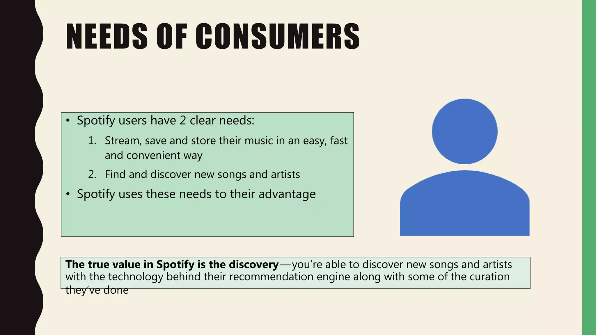 NEEDS OF CONSUMERS
• Spotify users have 2 clear needs:
1. Stream, save and store their music in an easy, fast
and convenient way
2. Find and discover new songs and artists
• Spotify uses these needs to their advantage
The true value in Spotify is the discovery—you’re able to discover new songs and artists
with the technology behind their recommendation engine along with some of the curation
they’ve done
 