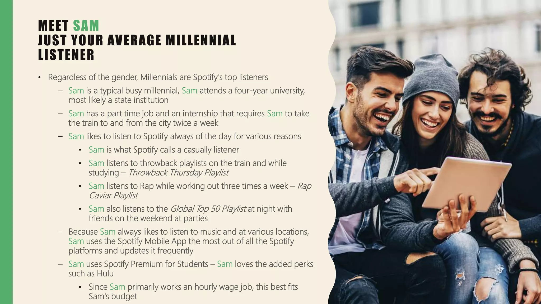 MEET SAM
JUST YOUR AVERAGE MILLENNIAL
LISTENER
• Regardless of the gender, Millennials are Spotify's top listeners
– Sam is a typical busy millennial, Sam attends a four-year university,
most likely a state institution
– Sam has a part time job and an internship that requires Sam to take
the train to and from the city twice a week
– Sam likes to listen to Spotify always of the day for various reasons
• Sam is what Spotify calls a casually listener
• Sam listens to throwback playlists on the train and while
studying – Throwback Thursday Playlist
• Sam listens to Rap while working out three times a week – Rap
Caviar Playlist
• Sam also listens to the Global Top 50 Playlist at night with
friends on the weekend at parties
– Because Sam always likes to listen to music and at various locations,
Sam uses the Spotify Mobile App the most out of all the Spotify
platforms and updates it frequently
– Sam uses Spotify Premium for Students – Sam loves the added perks
such as Hulu
• Since Sam primarily works an hourly wage job, this best fits
Sam's budget
 