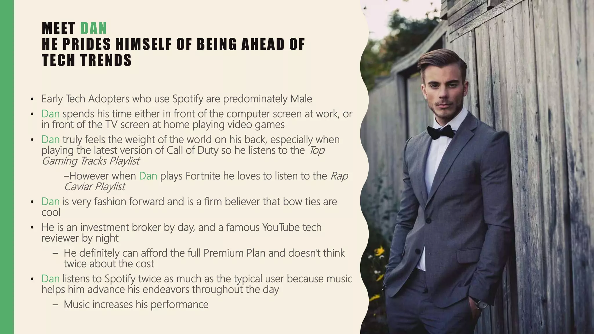 MEET DAN
HE PRIDES HIMSELF OF BEING AHEAD OF
TECH TRENDS
• Early Tech Adopters who use Spotify are predominately Male
• Dan spends his time either in front of the computer screen at work, or
in front of the TV screen at home playing video games
• Dan truly feels the weight of the world on his back, especially when
playing the latest version of Call of Duty so he listens to the Top
Gaming Tracks Playlist
–However when Dan plays Fortnite he loves to listen to the Rap
Caviar Playlist
• Dan is very fashion forward and is a firm believer that bow ties are
cool
• He is an investment broker by day, and a famous YouTube tech
reviewer by night
– He definitely can afford the full Premium Plan and doesn't think
twice about the cost
• Dan listens to Spotify twice as much as the typical user because music
helps him advance his endeavors throughout the day
– Music increases his performance
 