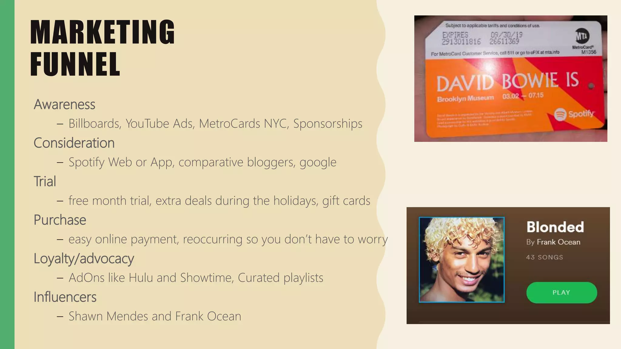 Awareness
– Billboards, YouTube Ads, MetroCards NYC, Sponsorships
Consideration
– Spotify Web or App, comparative bloggers, google
Trial
– free month trial, extra deals during the holidays, gift cards
Purchase
– easy online payment, reoccurring so you don’t have to worry
Loyalty/advocacy
– AdOns like Hulu and Showtime, Curated playlists
Influencers
– Shawn Mendes and Frank Ocean
MARKETING
FUNNEL
 