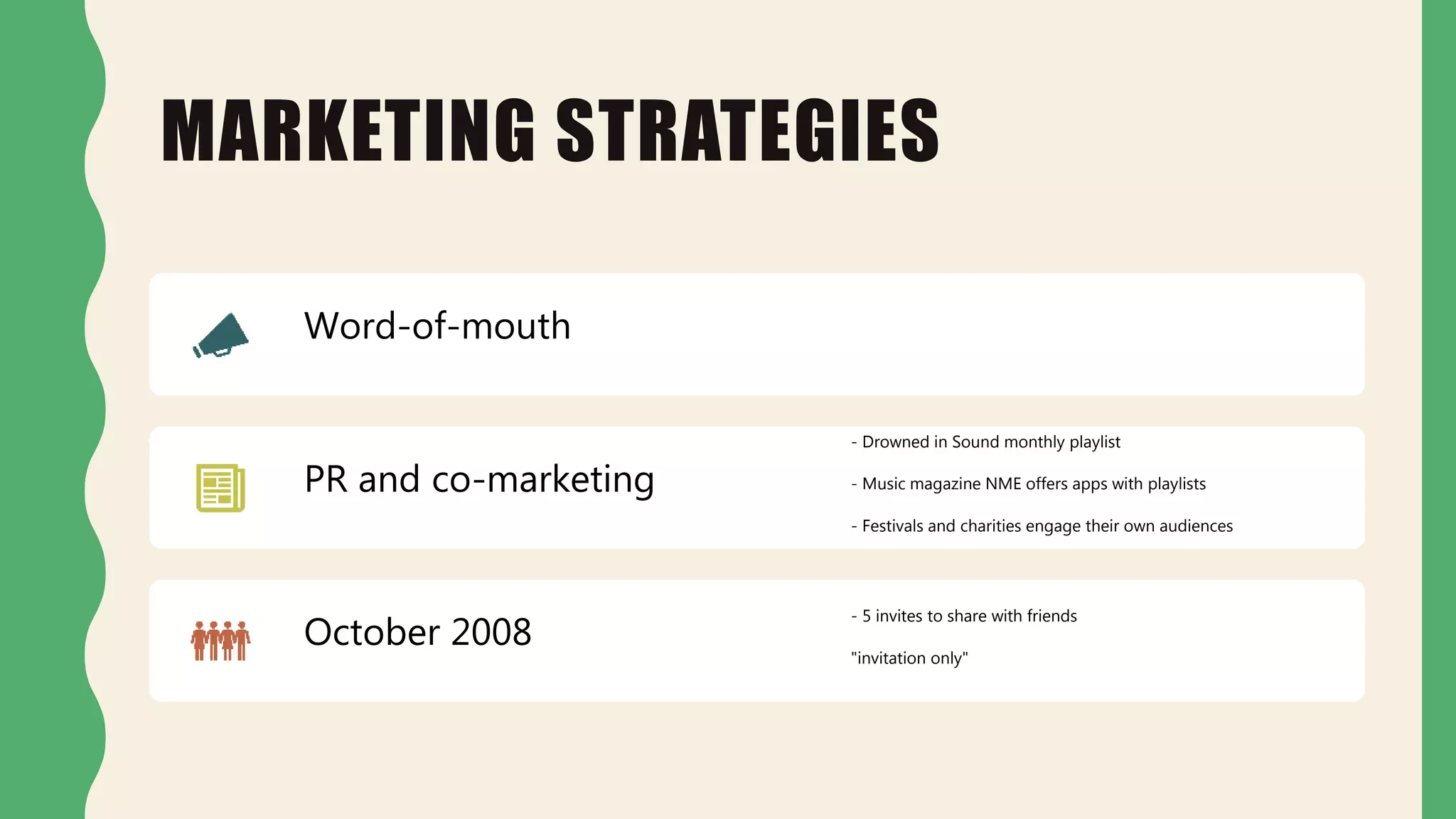 MARKETING STRATEGIES
Word-of-mouth
PR and co-marketing
- Drowned in Sound monthly playlist
- Music magazine NME offers apps with playlists
- Festivals and charities engage their own audiences
October 2008
- 5 invites to share with friends
"invitation only"
 