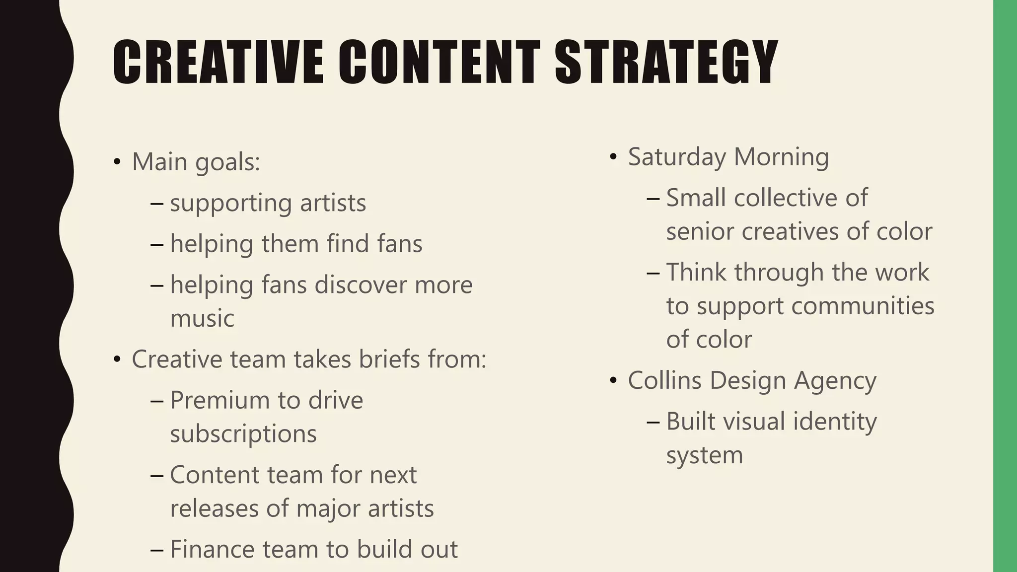 CREATIVE CONTENT STRATEGY
• Main goals:
– supporting artists
– helping them find fans
– helping fans discover more
music
• Creative team takes briefs from:
– Premium to drive
subscriptions
– Content team for next
releases of major artists
– Finance team to build out
• Saturday Morning
– Small collective of
senior creatives of color
– Think through the work
to support communities
of color
• Collins Design Agency
– Built visual identity
system
 