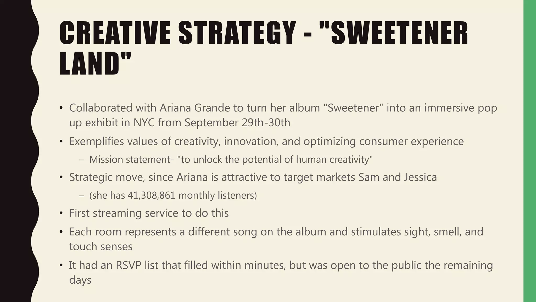 CREATIVE STRATEGY - "SWEETENER
LAND"
• Collaborated with Ariana Grande to turn her album "Sweetener" into an immersive pop
up exhibit in NYC from September 29th-30th
• Exemplifies values of creativity, innovation, and optimizing consumer experience
– Mission statement- "to unlock the potential of human creativity"
• Strategic move, since Ariana is attractive to target markets Sam and Jessica
– (she has 41,308,861 monthly listeners)
• First streaming service to do this
• Each room represents a different song on the album and stimulates sight, smell, and
touch senses
• It had an RSVP list that filled within minutes, but was open to the public the remaining
days
 