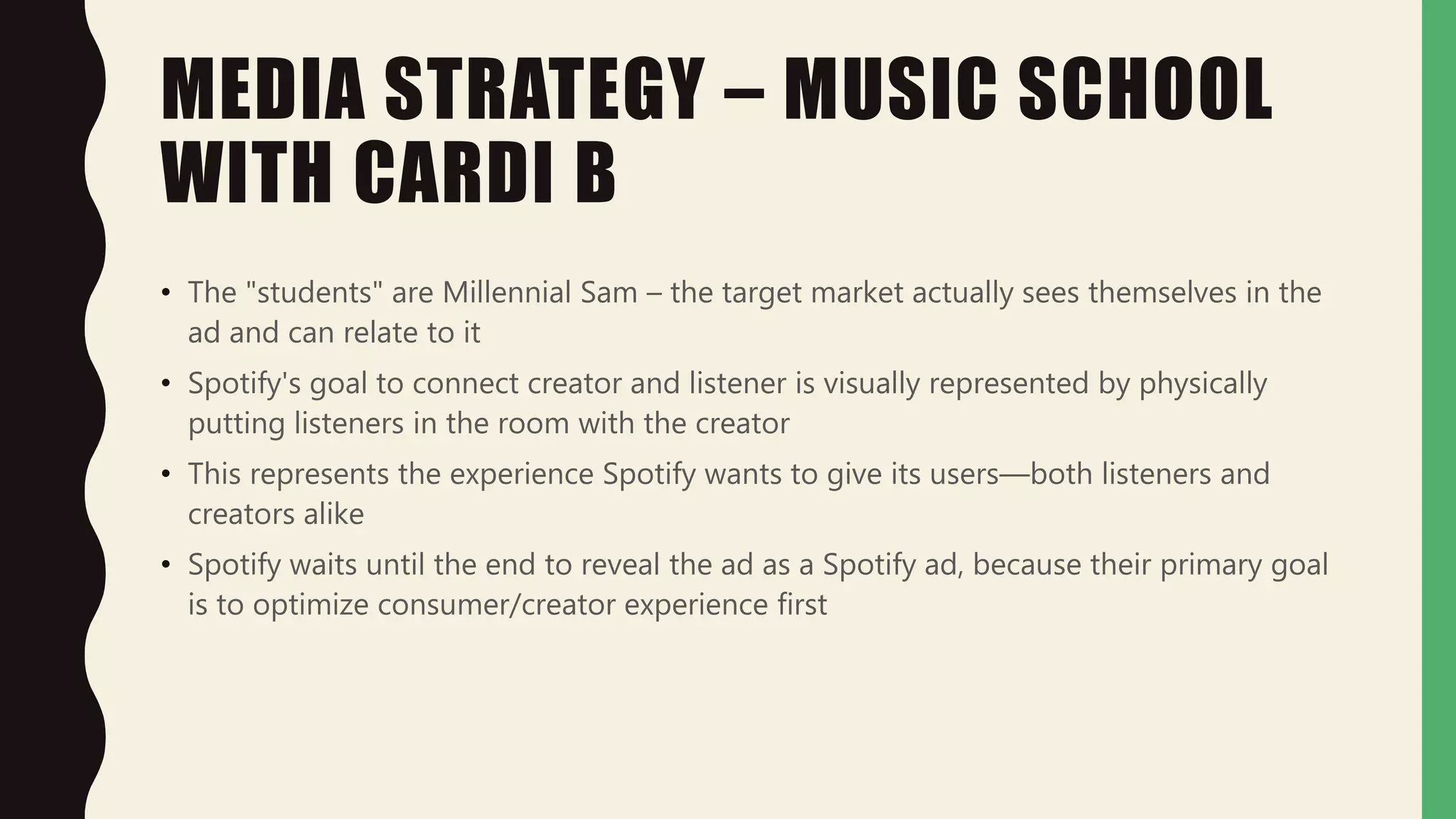 MEDIA STRATEGY – MUSIC SCHOOL
WITH CARDI B
• The "students" are Millennial Sam – the target market actually sees themselves in the
ad and can relate to it
• Spotify's goal to connect creator and listener is visually represented by physically
putting listeners in the room with the creator
• This represents the experience Spotify wants to give its users—both listeners and
creators alike
• Spotify waits until the end to reveal the ad as a Spotify ad, because their primary goal
is to optimize consumer/creator experience first
 