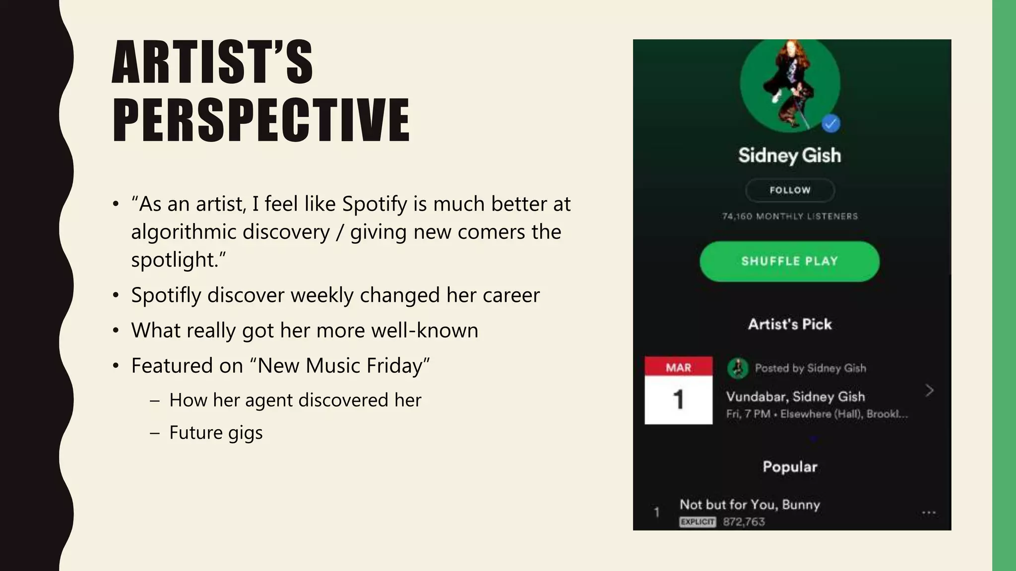 ARTIST’S
PERSPECTIVE
• “As an artist, I feel like Spotify is much better at
algorithmic discovery / giving new comers the
spotlight.”
• Spotifly discover weekly changed her career
• What really got her more well-known
• Featured on “New Music Friday”
– How her agent discovered her
– Future gigs
 