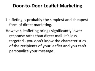 Door-to-Door Leaflet Marketing

Leafleting is probably the simplest and cheapest
  form of direct marketing.
However, leafleting brings significantly lower
  response rates than direct mail. It's less
  targeted - you don't know the characteristics
  of the recipients of your leaflet and you can't
  personalize your message.
 