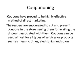 Coupononing
Coupons have proved to be highly effective
 method of direct marketing.
The readers are encouraged to cut and present
 coupons in the store issuing them for availing the
 discount associated with them. Coupons can be
 used almost for all types of services or products
 such as meals, clothes, electronics and so on.
 