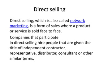 Direct selling
Direct selling, which is also called network
marketing, is a form of sales where a product
or service is sold face to face.
Companies that participate
in direct selling hire people that are given the
title of independent contractor,
representative, distributor, consultant or other
similar terms.
 