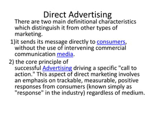 Direct Advertising
  There are two main definitional characteristics
  which distinguish it from other types of
  marketing.
1)it sends its message directly to consumers,
  without the use of intervening commercial
  communication media.
2) the core principle of
  successful Advertising driving a specific "call to
  action." This aspect of direct marketing involves
  an emphasis on trackable, measurable, positive
  responses from consumers (known simply as
  "response" in the industry) regardless of medium.
 