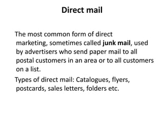Direct mail

The most common form of direct
marketing, sometimes called junk mail, used
by advertisers who send paper mail to all
postal customers in an area or to all customers
on a list.
Types of direct mail: Catalogues, flyers,
postcards, sales letters, folders etc.
 