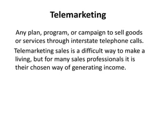 Telemarketing
 Any plan, program, or campaign to sell goods
or services through interstate telephone calls.
Telemarketing sales is a difficult way to make a
living, but for many sales professionals it is
their chosen way of generating income.
 