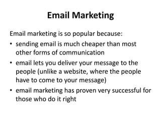 Email Marketing
Email marketing is so popular because:
• sending email is much cheaper than most
  other forms of communication
• email lets you deliver your message to the
  people (unlike a website, where the people
  have to come to your message)
• email marketing has proven very successful for
  those who do it right
 