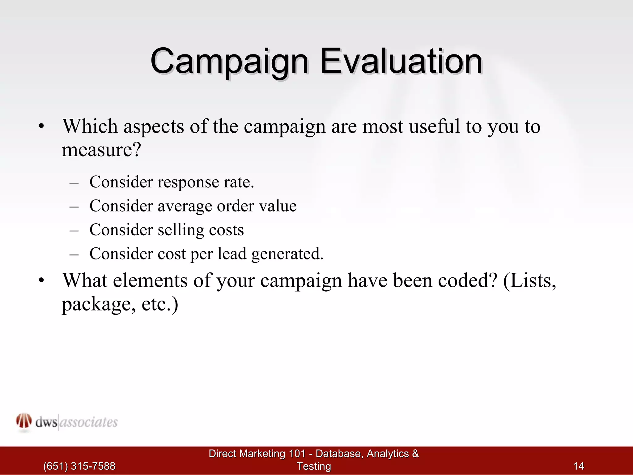 Campaign Evaluation Which aspects of the campaign are most useful to you to measure? Consider response rate. Consider average order value Consider selling costs Consider cost per lead generated. What elements of your campaign have been coded? (Lists, package, etc.) (651) 315-7588 Direct Marketing 101 - Database, Analytics & Testing 