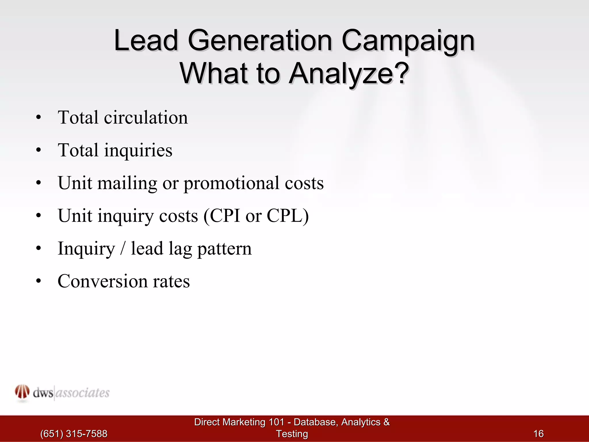Lead Generation Campaign What to Analyze? Total circulation Total inquiries Unit mailing or promotional costs Unit inquiry costs (CPI or CPL) Inquiry / lead lag pattern Conversion rates (651) 315-7588 Direct Marketing 101 - Database, Analytics & Testing 