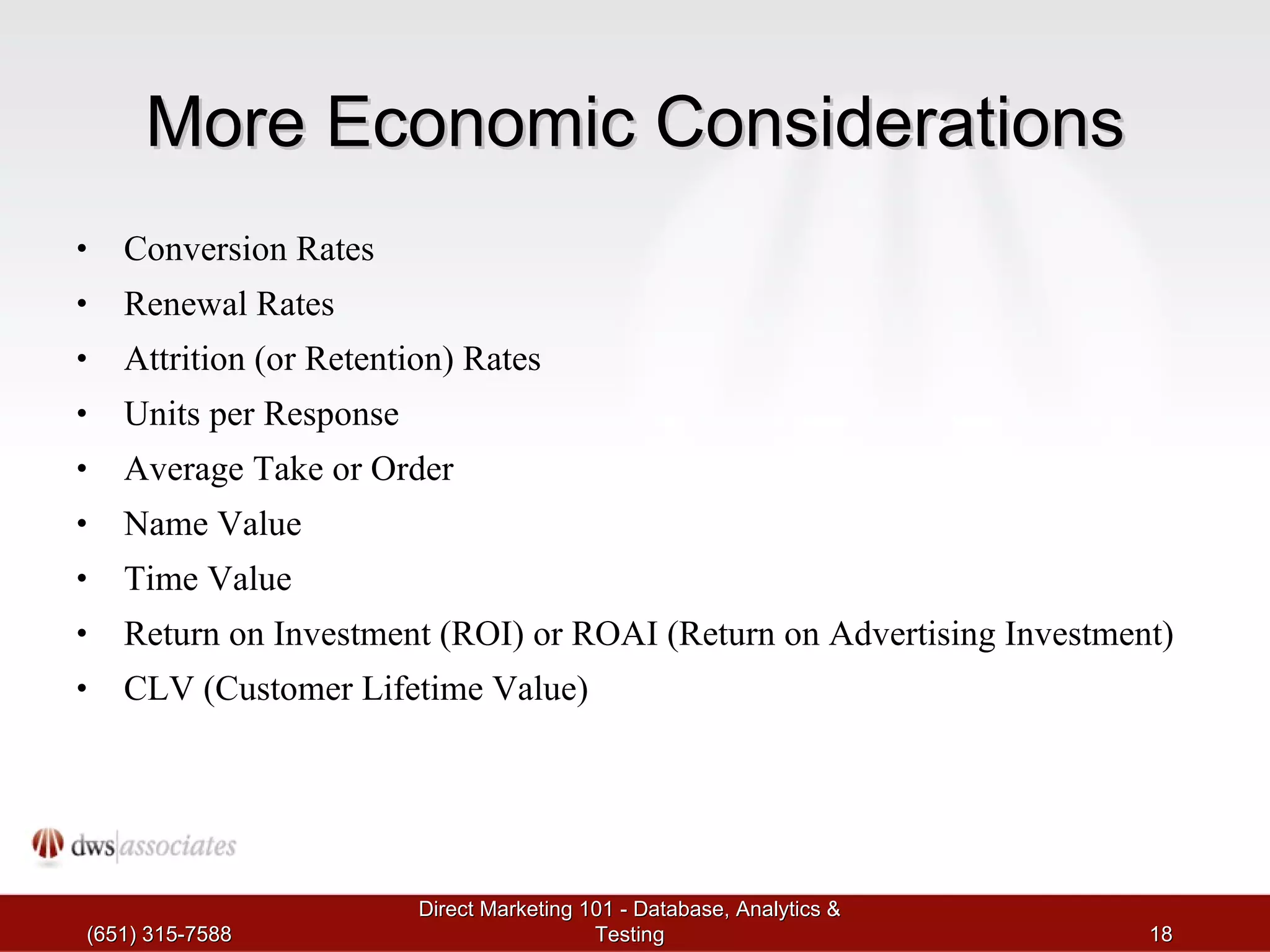 More Economic Considerations Conversion Rates Renewal Rates Attrition (or Retention) Rates Units per Response Average Take or Order Name Value Time Value Return on Investment (ROI) or ROAI (Return on Advertising Investment) CLV (Customer Lifetime Value) (651) 315-7588 Direct Marketing 101 - Database, Analytics & Testing 