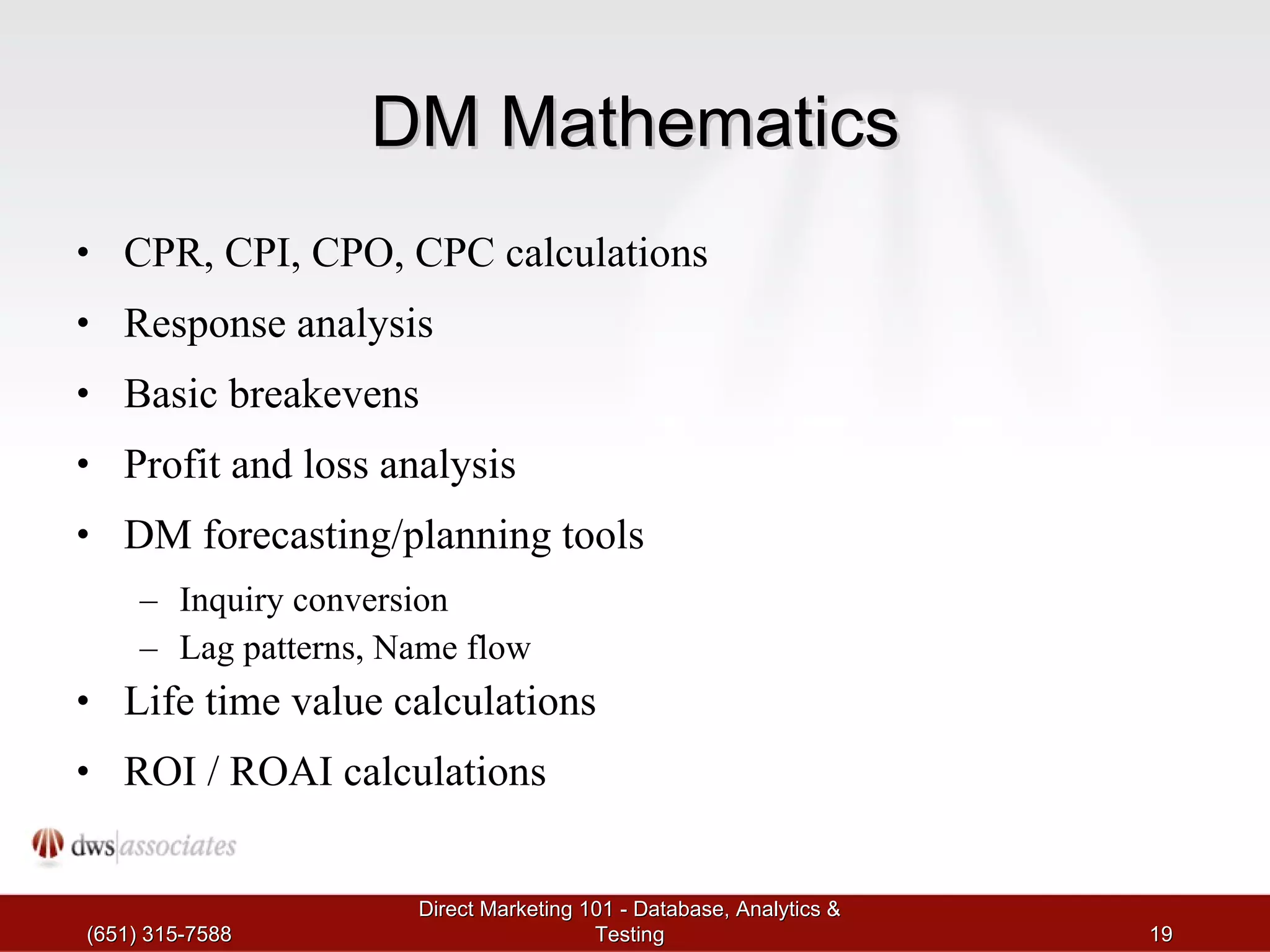 DM Mathematics CPR, CPI, CPO, CPC calculations Response analysis Basic breakevens Profit and loss analysis DM forecasting/planning tools Inquiry conversion Lag patterns, Name flow Life time value calculations ROI / ROAI calculations (651) 315-7588 Direct Marketing 101 - Database, Analytics & Testing 
