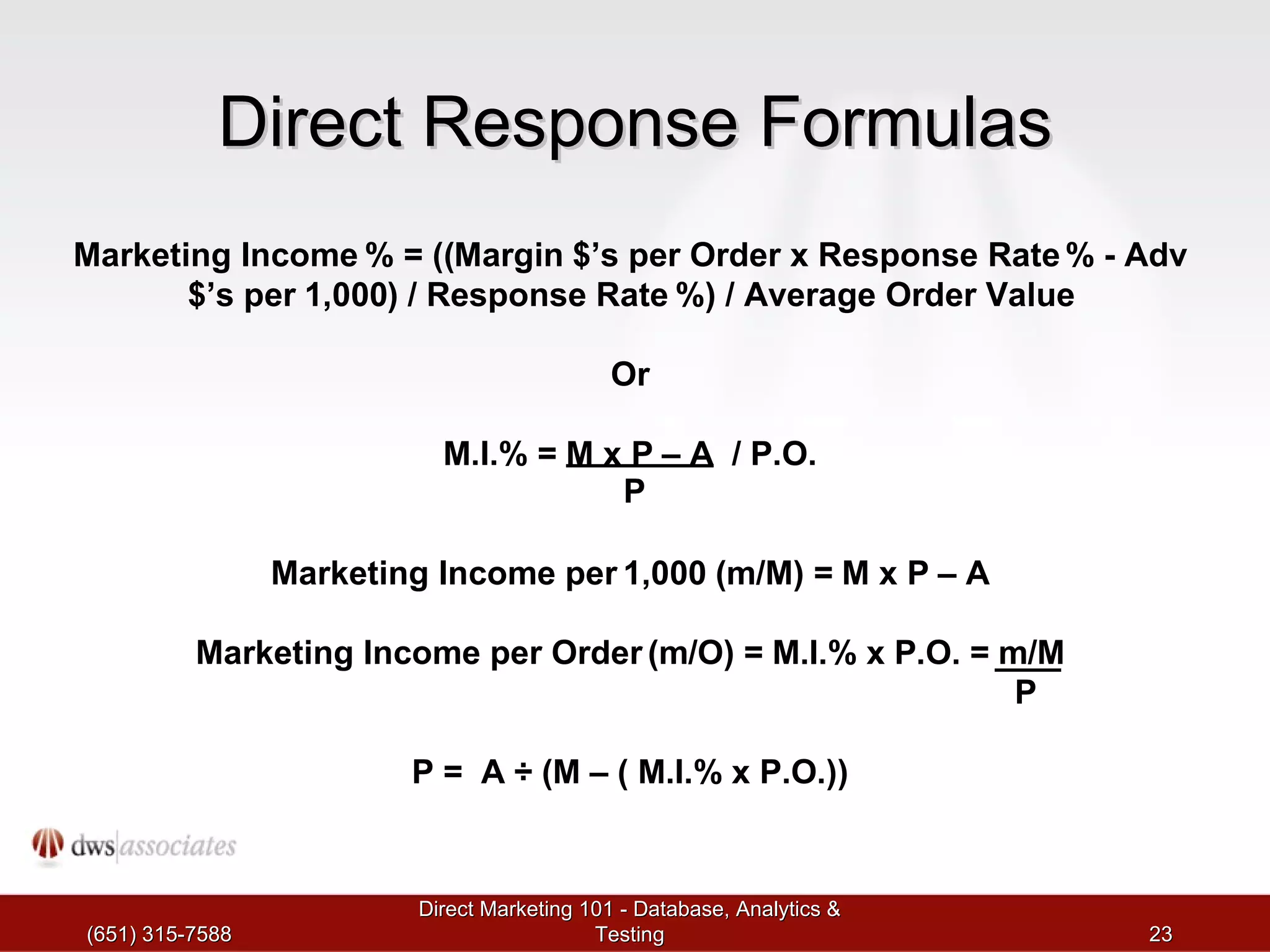 Direct Response Formulas (651) 315-7588 Direct Marketing 101 - Database, Analytics & Testing Marketing Income  % = (( Margin  $ ’ s per Order x Response Rate  %  - Adv  $ ’ s per  1 , 000 ) /  Response Rate  %) /  Average Order Value Or M . I .% =  M x P  – A /  P . O . P Marketing Income per  1 , 000  ( m / M ) =  M x P  – A Marketing Income per Order  ( m / O ) =  M . I .%  x P . O . =  m / M P P  =  A  ÷  ( M  – (  M . I .%  x P . O .)) 