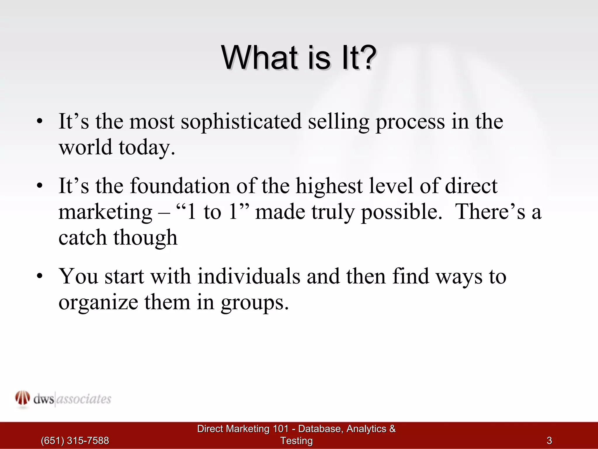 What is It? It’s the most sophisticated selling process in the world today. It’s the foundation of the highest level of direct marketing – “1 to 1” made truly possible.  There’s a catch though You start with individuals and then find ways to organize them in groups. (651) 315-7588 Direct Marketing 101 - Database, Analytics & Testing 