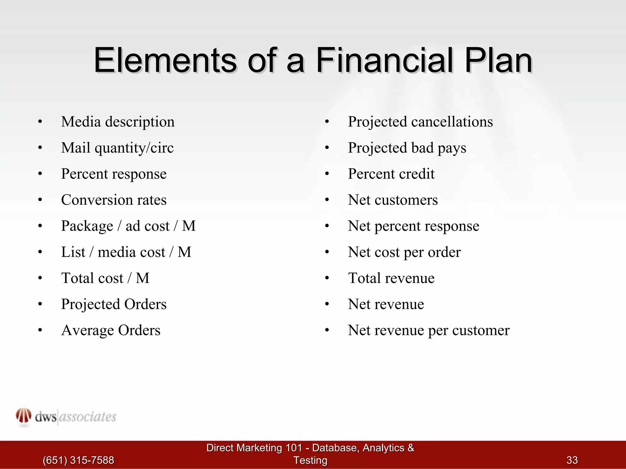 Elements of a Financial Plan Media description Mail quantity/circ Percent response Conversion rates Package / ad cost / M List / media cost / M Total cost / M Projected Orders Average Orders Projected cancellations Projected bad pays Percent credit Net customers Net percent response Net cost per order Total revenue Net revenue Net revenue per customer (651) 315-7588 Direct Marketing 101 - Database, Analytics & Testing 