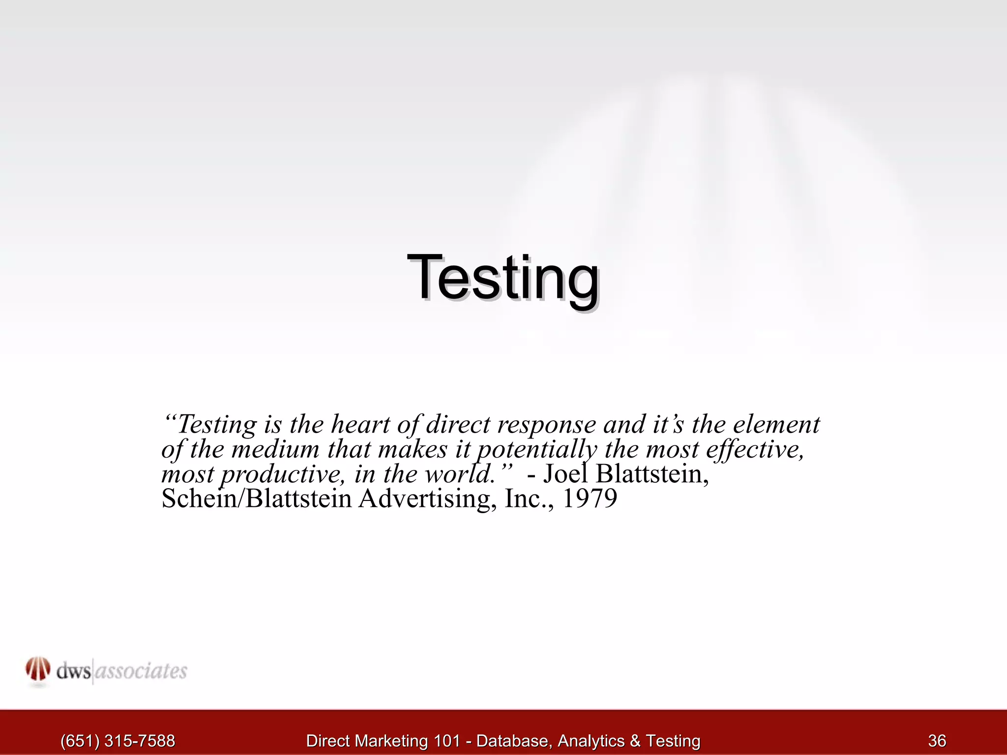 Testing “ Testing is the heart of direct response and it’s the element of the medium that makes it potentially the most effective, most productive, in the world.”   - Joel Blattstein, Schein/Blattstein Advertising, Inc., 1979 (651) 315-7588 Direct Marketing 101 - Database, Analytics & Testing 