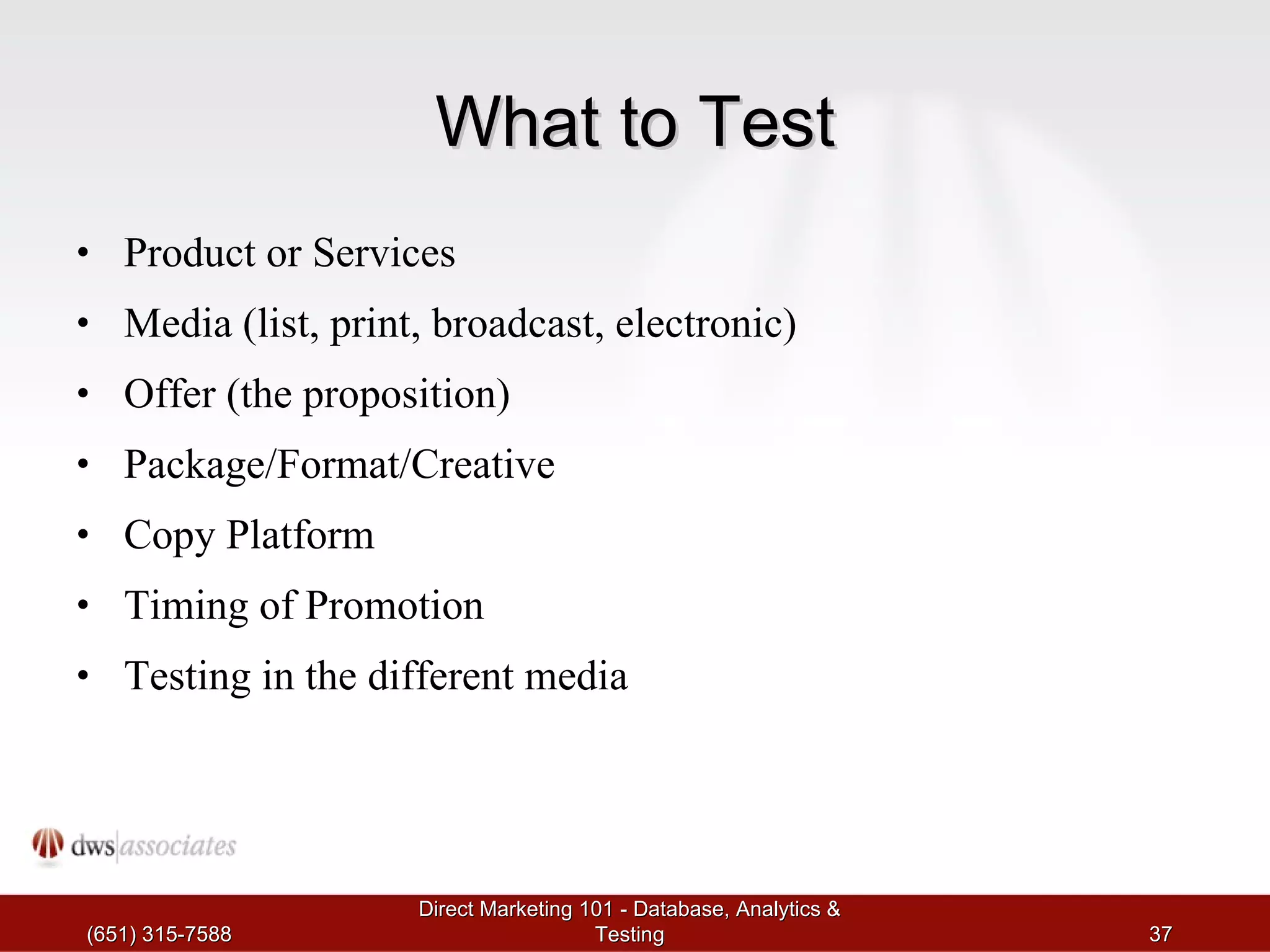 What to Test Product or Services Media (list, print, broadcast, electronic) Offer (the proposition) Package/Format/Creative Copy Platform Timing of Promotion Testing in the different media (651) 315-7588 Direct Marketing 101 - Database, Analytics & Testing 
